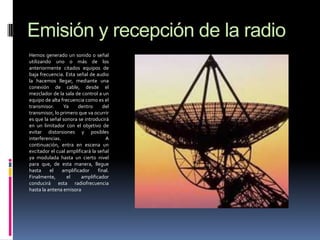 Emisión y recepción de la radio
Hemos generado un sonido o señal
utilizando uno o más de los
anteriormente citados equipos de
baja frecuencia. Esta señal de audio
la hacemos llegar, mediante una
conexión de cable, desde el
mezclador de la sala de control a un
equipo de alta frecuencia como es el
transmisor.
Ya
dentro
del
transmisor, lo primero que va ocurrir
es que la señal sonora se introducirá
en un limitador con el objetivo de
evitar distorsiones y posibles
interferencias.
A
continuación, entra en escena un
excitador el cual amplificará la señal
ya modulada hasta un cierto nivel
para que, de esta manera, llegue
hasta
el
amplificador
final.
Finalmente,
el
amplificador
conducirá esta radiofrecuencia
hasta la antena emisora

 