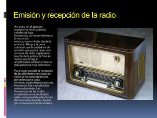 Emisión y recepción de la radio
Así pues, en el aparato
receptor se restituyen las
señales de baja
frecuencia, correspondientes a
la voz o a la
música, transmitidas desde la
emisora. Merece la pena
subrayar que la cobertura de
emisión que pueda tener una
emisora de radio dependerá
mucho de la potencia final en
Vatios que tenga el
amplificador del transmisor: a
más potencia más cobertura.
Para hacer posible la recepción
de las diferentes emisoras de
radio se ha concretado una
portadora para cada
emisora, caracterizada por una
frecuencia fija y establecida
adecuadamente. Las
frecuencias de las ondas
empleadas en radiodifusión
están comprendidas dentro de
determinadas bandas, fijadas
por convenios internacionales.

 