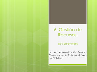 6. Gestión de
Recursos.
ISO 9000:2008
Lic. en Administración Sandra
Cisneros con énfasis en el área
de Calidad

 