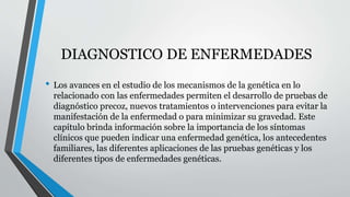 DIAGNOSTICO DE ENFERMEDADES 
• Los avances en el estudio de los mecanismos de la genética en lo 
relacionado con las enfermedades permiten el desarrollo de pruebas de 
diagnóstico precoz, nuevos tratamientos o intervenciones para evitar la 
manifestación de la enfermedad o para minimizar su gravedad. Este 
capítulo brinda información sobre la importancia de los síntomas 
clínicos que pueden indicar una enfermedad genética, los antecedentes 
familiares, las diferentes aplicaciones de las pruebas genéticas y los 
diferentes tipos de enfermedades genéticas. 
 
