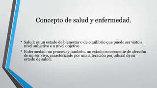 Concepto de salud y enfermedad. 
• Salud: es un estado de bienestar o de equilibrio que puede ser visto a 
nivel subjetivo o a nivel objetivo 
• Enfermedad: un proceso y también, un estado consecuente de afección 
de un ser vivo, caracterizado por una alteración perjudicial de su 
estado de salud. 
 