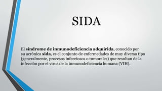 SIDA 
El síndrome de inmunodeficiencia adquirida, conocido por 
su acrónica sida, es el conjunto de enfermedades de muy diverso tipo 
(generalmente, procesos infecciosos o tumorales) que resultan de la 
infección por el virus de la inmunodeficiencia humana (VIH). 
 