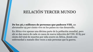 RELACIÓN TERCER MUNDO 
De los 36,1 millones de personas que padecen VIH, un 
abrumador 95 por ciento vive en los países en vías desarrollo. 
En África vive apenas una décima parte de la población mundial, pero 
ahí se dan nueve de cada 10 casos de nueva infección del VIH. El 83 por 
ciento del total de muertes por sida ocurre en África, donde esta 
enfermedad a matado diez veces a más personas que la guerra. 
 