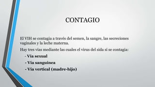 CONTAGIO 
El VIH se contagia a través del semen, la sangre, las secreciones 
vaginales y la leche materna. 
Hay tres vías mediante las cuales el virus del sida sí se contagia: 
- Vía sexual 
- Vía sanguínea 
- Vía vertical (madre-hijo) 
 