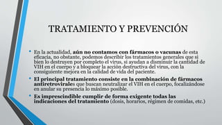 TRATAMIENTO Y PREVENCIÓN 
• En la actualidad, aún no contamos con fármacos o vacunas de esta 
eficacia, no obstante, podemos describir los tratamientos generales que si 
bien lo destruyen por completo el virus, si ayudan a disminuir la cantidad de 
VIH en el cuerpo y a bloquear la acción destructiva del virus, con la 
consiguiente mejora en la calidad de vida del paciente. 
• El principal tratamiento consiste en la combinación de fármacos 
antiretrovirales que buscan neutralizar el VIH en el cuerpo, focalizándose 
en anular su presencia lo máximo posible. 
• Es imprescindible cumplir de forma exigente todas las 
indicaciones del tratamiento (dosis, horarios, régimen de comidas, etc.) 
 