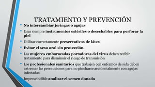 TRATAMIENTO Y PREVENCIÓN 
• No intercambiar jeringas o agujas 
• Usar siempre instrumentos estériles o desechables para perforar la 
piel 
• Utilizar correctamente preservativos de látex 
• Evitar el sexo oral sin protección. 
• Las mujeres embarazadas portadoras del virus deben recibir 
tratamiento para disminuir el riesgo de transmisión 
• Los profesionales sanitarios que trabajen con enfermos de sida deben 
extremar las precauciones para no pincharse accidentalmente con agujas 
infectadas 
• Imprescindible analizar el semen donado 
