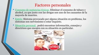 Factores personales 
• Consumo de sustancias tóxicas: Eliminar el consumo de tabaco y 
alcohol, ya que junto con las drogas son uno de los causantes de la 
mayoría de muertes. 
• Estrés: Síntoma provocado por alguna situación en problema, los 
síntomas son nerviosismo o estar inquieto. 
• Situación personal: podrá encontrar información, consejos y 
directrices que encajen con su situación en particular. 
 
