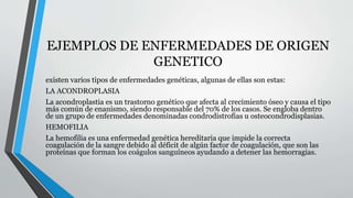 EJEMPLOS DE ENFERMEDADES DE ORIGEN 
GENETICO 
existen varios tipos de enfermedades genéticas, algunas de ellas son estas: 
LA ACONDROPLASIA 
La acondroplastia es un trastorno genético que afecta al crecimiento óseo y causa el tipo 
más común de enanismo, siendo responsable del 70% de los casos. Se engloba dentro 
de un grupo de enfermedades denominadas condrodistrofias u osteocondrodisplasias. 
HEMOFILIA 
La hemofilia es una enfermedad genética hereditaria que impide la correcta 
coagulación de la sangre debido al déficit de algún factor de coagulación, que son las 
proteínas que forman los coágulos sanguíneos ayudando a detener las hemorragias. 
 