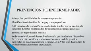 PREVENCION DE ENFERMEDADES 
Existen dos posibilidades de prevención primaria: 
Identificación de familias de riesgo y consejo genético: 
Está basada en la realización de una historia familiar que se analiza a la 
luz de las distintas posibilidades de transmisión de rasgos genéticos. 
Técnicas de reproducción asistida: 
En la actualidad, con el desarrollo alcanzado por las técnicas disponibles 
de reproducción asistida y también con los avances de la genética 
molecular, se puede realizar una fecundación in Vitro y un diagnóstico de 
los embriones antes de ser implantados. 
 