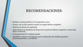 RECOMENDACIONES: 
• Realizar consejo genético en los siguientes casos: 
• Pareja, con un hijo anterior nacido con algún defecto congénito. 
• Historia de aborto de repetición. 
• Antecedentes en familiares de hasta tercer grado de defecto congénito y minusvalía 
física o sensorial. 
• Consanguinidad de cualquier grado. 
• Establecer criterios homogéneos para la indicación de estudios genéticos, 
preconcepcionales, y prenatales. 
 