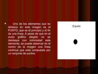  Uno de los elementos que se
destaca en esta imagen es el
PUNTO, que es el principio y el fin
de una línea. A pesar de que en el
aviso gráfico elegido no se
destaque con notoriedad este
elemento, se puede observar en el
centro de la imagen una línea
continua que está compuesta por
un conjunto de puntos.
 