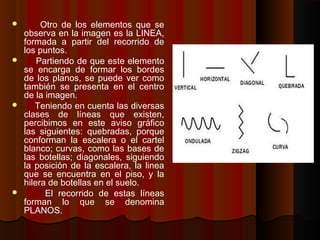 Otro de los elementos que se
observa en la imagen es la LINEA,
formada a partir del recorrido de
los puntos.
 Partiendo de que este elemento
se encarga de formar los bordes
de los planos, se puede ver como
también se presenta en el centro
de la imagen.
 Teniendo en cuenta las diversas
clases de líneas que existen,
percibimos en este aviso gráfico
las siguientes: quebradas, porque
conforman la escalera o el cartel
blanco; curvas, como las bases de
las botellas; diagonales, siguiendo
la posición de la escalera, la linea
que se encuentra en el piso, y la
hilera de botellas en el suelo.
 El recorrido de estas líneas
forman lo que se denomina
PLANOS.
 