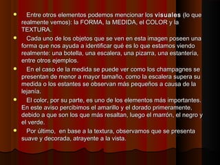  Entre otros elementos podemos mencionar losEntre otros elementos podemos mencionar los visualesvisuales (lo que(lo que
realmente vemos): la FORMA, la MEDIDA, el COLOR y larealmente vemos): la FORMA, la MEDIDA, el COLOR y la
TEXTURA.TEXTURA.
 Cada uno de los objetos que se ven en esta imagen poseen unaCada uno de los objetos que se ven en esta imagen poseen una
forma que nos ayuda a identificar qué es lo que estamos viendoforma que nos ayuda a identificar qué es lo que estamos viendo
realmente: una botella, una escalera, una pizarra, una estantería,realmente: una botella, una escalera, una pizarra, una estantería,
entre otros ejemplos.entre otros ejemplos.
 En el caso de la medida se puede ver como los champagnes seEn el caso de la medida se puede ver como los champagnes se
presentan de menor a mayor tamaño, como la escalera supera supresentan de menor a mayor tamaño, como la escalera supera su
medida o los estantes se observan más pequeños a causa de lamedida o los estantes se observan más pequeños a causa de la
lejanía.lejanía.
 El color, por su parte, es uno de los elementos más importantes.El color, por su parte, es uno de los elementos más importantes.
En este aviso percibimos el amarillo y el dorado primeramente,En este aviso percibimos el amarillo y el dorado primeramente,
debido a que son los que más resaltan, luego el marrón, el negro ydebido a que son los que más resaltan, luego el marrón, el negro y
el verde.el verde.
 Por último, en base a la textura, observamos que se presentaPor último, en base a la textura, observamos que se presenta
suave y decorada, atrayente a la vista.suave y decorada, atrayente a la vista.
 