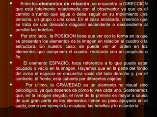  Entre los elementos de relación, se encuentra la DIRECCIÓN
que está totalmente relacionada con el observador ya que es el
camino o rumbo que sigue o debe seguir en su movimiento una
persona, un grupo o una cosa. En el caso analizado, creemos que
se trata de una dirección diagonal ascendente o descendente al
percibir las botellas.
 Por otro lado, la POSICIÓN tiene que ver con la forma en la que
se presentan los elementos de la imagen en relación al cuadro o la
estructura. En nuestro caso, se puede ver un orden en los
elementos que componen el cuadro, realizado con un propósito o
fin.
 El elemento ESPACIO, hace referencia a lo que puede estar
ocupado o vacío en la imagen. Hayamos que en la parte del fondo
del aviso el espacio se encuentra vació del lado derecho y, por el
contrario, el frente, esta cubierto por diferentes objetos.
 Por ultimo, la GRAVEDAD es un elemento no visual sino
psicológico, ya que depende de cómo lo vea cada uno. Sostenemos
que, en la imagen elegida, el nivel de la primera es mayor a causa
de que gran parte de los elementos tienen su peso apoyado en el
suelo, como por ejemplo la escalera, las botellas y la estantería.
 