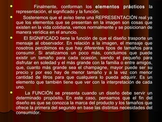  Finalmente, conforman los elementos prácticos la
representación, el significado y la función.
 Sostenemos que el aviso tiene una REPRESENTACIÓN real ya
que los elementos que se presentan en la imagen son cosas que
existen en la vida cotidiana, vemos normalmente y se posicionan de
manera verídica en el anuncio.
 El SIGNIFICADO tiene la función de que el diseño trasporte un
mensaje al observador. En relación a la imagen, el mensaje que
nosotros percibimos es que hay diferentes tipos de tamaños para
consumir. Si analizamos un poco más, concluimos que puede
existir un tamaño para cada ocasión, siendo el pequeño para
disfrutar en soledad y el más grande con la familia o entre amigos,
que, cuanto más grande sea el champagne, mayor puede ser su
precio y por eso hay de menor tamaño y a la vez con menor
cantidad de litros para que cualquiera lo pueda adquirir. Es un
elemento que también tiene que ver con la interpretación de cada
uno.
 La FUNCIÓN se presenta cuando un diseño debe servir un
determinado propósito. En este caso, pensamos que el fin del
diseño es que se conozca la marca del producto y los tamaños que
ofrece la primera del segundo en base las distintas necesidades del
consumidor.
 