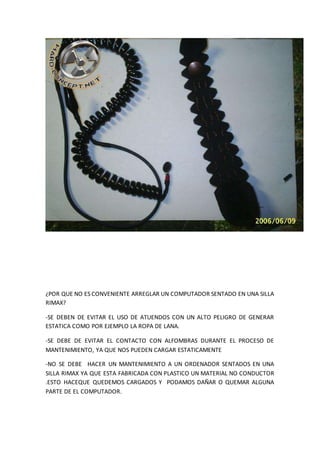 ¿POR QUE NO ES CONVENIENTE ARREGLAR UN COMPUTADOR SENTADO EN UNA SILLA
RIMAX?
-SE DEBEN DE EVITAR EL USO DE ATUENDOS CON UN ALTO PELIGRO DE GENERAR
ESTATICA COMO POR EJEMPLO LA ROPA DE LANA.
-SE DEBE DE EVITAR EL CONTACTO CON ALFOMBRAS DURANTE EL PROCESO DE
MANTENIMIENTO, YA QUE NOS PUEDEN CARGAR ESTATICAMENTE
-NO SE DEBE HACER UN MANTENIMIENTO A UN ORDENADOR SENTADOS EN UNA
SILLA RIMAX YA QUE ESTA FABRICADA CON PLASTICO UN MATERIAL NO CONDUCTOR
.ESTO HACEQUE QUEDEMOS CARGADOS Y PODAMOS DAÑAR O QUEMAR ALGUNA
PARTE DE EL COMPUTADOR.
 