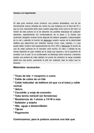 Vamos a lo importante:
En esta guía veremos como construir una pulsera antiestática, una de las
herramientas menos utilizada por todos los que tratamos con el hard del PC y
que es muy importante tanto para nuestra seguridad como para la del hard. La
misión de esta pulsera es la de absorber las posibles descargas de cualquier
elemento, especialmente los condensadores de la placa y la fuente que
continúan cargados muchas horas después de haberlo apagado y desconectado
de la red y además la función de descargar nuestro cuerpo de la electricidad
estática que adquirimos por distintas razones (roce, ropa, calzado...) y que
puede dañar nuestro hard especialmente las CPU, GPU y Memorias. El precio de
una de estas pulseras en el mercado varía mucho. El valor y calidad de las
mimas depende en gran medida de la carga que soporta y de la superficie de
contacto con la piel. Si un condensador se descarga sobre nosotros y tenemos
puesta una pulsera de mala calidad (un punto de contacto) la carga completa
saldrá por ese punto, quemando la piel (en cualquier caso es mejor que no
llevarla).
Materiales necesarios:
* Trozo de tela -> neopreno o cuero
* Cable de cobre de un hilo
* Cable helicoidal de teléfono (el que va al tubo) y cable
normal
* Velcro
* Cocodrilo y oreja de conexión.
* Tubo termo retráctil (en ferreterías)
* Resistencia de 1 ohmio a 1/4 W ó más
* Soldador y estaño
* Hilo, aguja o destornillador
* Tijeras
* Pegamento
Comenzamos; para la pulsera usamos una tela que
 