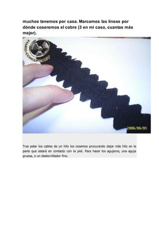 muchos tenemos por casa. Marcamos las líneas por
dónde coseremos el cobre (3 en mi caso, cuantas más
mejor).
Tras pelar los cables de un hilo los cosemos procurando dejar más hilo en la
parte que estará en contacto con la piel. Para hacer los agujeros, una aguja
gruesa, o un destornillador fino.
 