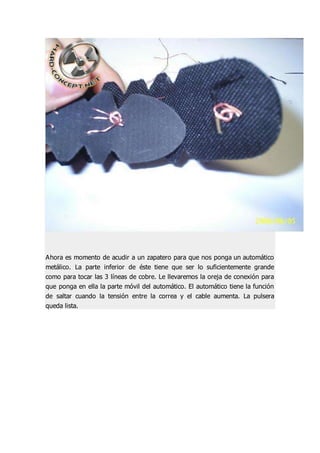 Ahora es momento de acudir a un zapatero para que nos ponga un automático
metálico. La parte inferior de éste tiene que ser lo suficientemente grande
como para tocar las 3 líneas de cobre. Le llevaremos la oreja de conexión para
que ponga en ella la parte móvil del automático. El automático tiene la función
de saltar cuando la tensión entre la correa y el cable aumenta. La pulsera
queda lista.
 