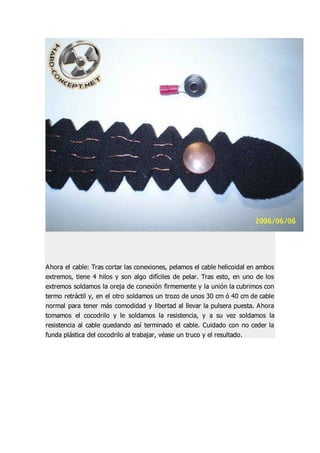 Ahora el cable: Tras cortar las conexiones, pelamos el cable helicoidal en ambos
extremos, tiene 4 hilos y son algo difíciles de pelar. Tras esto, en uno de los
extremos soldamos la oreja de conexión firmemente y la unión la cubrimos con
termo retráctil y, en el otro soldamos un trozo de unos 30 cm ó 40 cm de cable
normal para tener más comodidad y libertad al llevar la pulsera puesta. Ahora
tomamos el cocodrilo y le soldamos la resistencia, y a su vez soldamos la
resistencia al cable quedando así terminado el cable. Cuidado con no ceder la
funda plástica del cocodrilo al trabajar, véase un truco y el resultado.
 