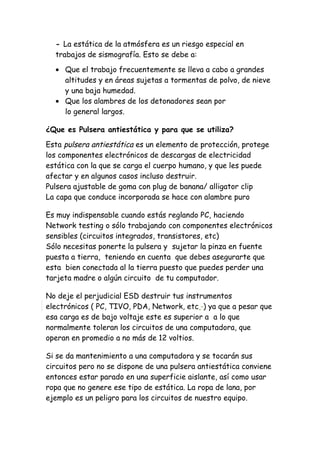 - La estática de la atmósfera es un riesgo especial en
trabajos de sismografía. Esto se debe a:
• Que el trabajo frecuentemente se lleva a cabo a grandes
altitudes y en áreas sujetas a tormentas de polvo, de nieve
y una baja humedad.
• Que los alambres de los detonadores sean por
lo general largos.
¿Que es Pulsera antiestática y para que se utiliza?
Esta pulsera antiestática es un elemento de protección, protege
los componentes electrónicos de descargas de electricidad
estática con la que se carga el cuerpo humano, y que les puede
afectar y en algunos casos incluso destruir.
Pulsera ajustable de goma con plug de banana/ alligator clip
La capa que conduce incorporada se hace con alambre puro
Es muy indispensable cuando estás reglando PC, haciendo
Network testing o sólo trabajando con componentes electrónicos
sensibles (circuitos integrados, transistores, etc)
Sólo necesitas ponerte la pulsera y sujetar la pinza en fuente
puesta a tierra, teniendo en cuenta que debes asegurarte que
esta bien conectada al la tierra puesto que puedes perder una
tarjeta madre o algún circuito de tu computador.
No deje el perjudicial ESD destruir tus instrumentos
electrónicos ( PC, TIVO, PDA, Network, etc ) ya que a pesar que
esa carga es de bajo voltaje este es superior a a lo que
normalmente toleran los circuitos de una computadora, que
operan en promedio a no más de 12 voltios.
Si se da mantenimiento a una computadora y se tocarán sus
circuitos pero no se dispone de una pulsera antiestática conviene
entonces estar parado en una superficie aislante, así como usar
ropa que no genere ese tipo de estática. La ropa de lana, por
ejemplo es un peligro para los circuitos de nuestro equipo.
 