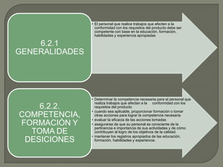 • El personal que realice trabajos que afecten a la
conformidad con los requisitos del producto debe ser
competente con base en la educación, formación,
habilidades y experiencia apropiadas

6.2.1
GENERALIDADES

6.2.2.
COMPETENCIA,
FORMACIÓN Y
TOMA DE
DESICIONES

• Determinar la competencia necesaria para el personal que
realiza trabajos que afectan a la conformidad con los
requisitos del producto
• cuando sea aplicable, proporcionar formación o tomar
otras acciones para lograr la competencia necesaria
• evaluar la eficacia de las acciones tomadas
• asegurarse de que su personal es consciente de la
pertinencia e importancia de sus actividades y de cómo
contribuyen al logro de los objetivos de la calidad.
• mantener los registros apropiados de las educación,
formación, habilidades y experiencia.

 