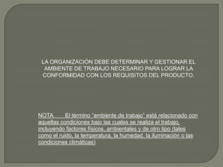 LA ORGANIZACIÓN DEBE DETERMINAR Y GESTIONAR EL
AMBIENTE DE TRABAJO NECESARIO PARA LOGRAR LA
CONFORMIDAD CON LOS REQUISITOS DEL PRODUCTO.

NOTA
El término “ambiente de trabajo” está relacionado con
aquellas condiciones bajo las cuales se realiza el trabajo,
incluyendo factores físicos, ambientales y de otro tipo (tales
como el ruido, la temperatura, la humedad, la iluminación o las
condiciones climáticas)

 