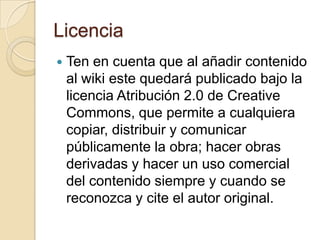 Licencia
   Ten en cuenta que al añadir contenido
    al wiki este quedará publicado bajo la
    licencia Atribución 2.0 de Creative
    Commons, que permite a cualquiera
    copiar, distribuir y comunicar
    públicamente la obra; hacer obras
    derivadas y hacer un uso comercial
    del contenido siempre y cuando se
    reconozca y cite el autor original.
 