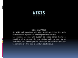 WIKIS
¿Qué es un Wiki?
Un Wiki (del hawaiano wiki wiki, «rápido») es un sitio web
colaborativo que puede ser editado por varios usuarios.
Los usuarios de una wiki pueden así crear, editar, borrar o
modificar el contenido de una página web, de una forma
interactiva, fácil y rápida; dichas facilidades hacen de una wiki una
herramienta efectiva para la escritura colaborativa.
 