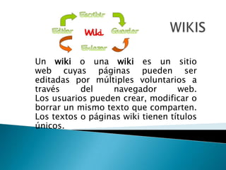 Un wiki o una wiki es un sitio
web cuyas páginas pueden ser
editadas por múltiples voluntarios a
través del navegador web.
Los usuarios pueden crear, modificar o
borrar un mismo texto que comparten.
Los textos o páginas wiki tienen títulos
únicos.
 