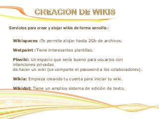 Servicios para crear y alojar wikis de forma sencilla :
Wikispaces :Te permite alojar hasta 2Gb de archivos.
Wetpaint :Tiene interesantes plantillas.
Pbwiki: Un espacio que sería bueno para usuarios con
intenciones privadas
de hacer un wiki (se comparte el password a los colaboradores).
Wikia: Empieza creando tu cuenta para iniciar tu wiki.
Wikidot: Tiene un amplios sistema de edición de texto.

 