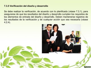 7.3.5 Verificación del diseño y desarrollo
Se debe realizar la verificación, de acuerdo con lo planificado (véase 7.3.1), para
asegurarse de que los resultados del diseño y desarrollo cumplen los requisitos de
los elementos de entrada del diseño y desarrollo. Deben mantenerse registros de
los resultados de la verificación y de cualquier acción que sea necesaria (véase
4.2.4).

 