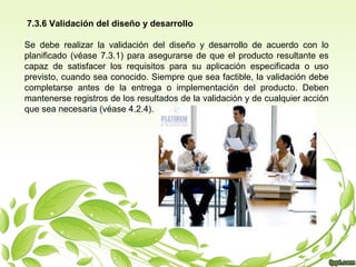 7.3.6 Validación del diseño y desarrollo
Se debe realizar la validación del diseño y desarrollo de acuerdo con lo
planificado (véase 7.3.1) para asegurarse de que el producto resultante es
capaz de satisfacer los requisitos para su aplicación especificada o uso
previsto, cuando sea conocido. Siempre que sea factible, la validación debe
completarse antes de la entrega o implementación del producto. Deben
mantenerse registros de los resultados de la validación y de cualquier acción
que sea necesaria (véase 4.2.4).

 