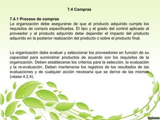 7.4 Compras
7.4.1 Proceso de compras
La organización debe asegurarse de que el producto adquirido cumple los
requisitos de compra especificados. El tipo y el grado del control aplicado al
proveedor y al producto adquirido debe depender el impacto del producto
adquirido en la posterior realización del producto o sobre el producto final.
La organización debe evaluar y seleccionar los proveedores en función de su
capacidad para suministrar productos de acuerdo con los requisitos de la
organización. Deben establecerse los criterios para la selección, la evaluación
y la re-evaluación. Deben mantenerse los registros de los resultados de las
evaluaciones y de cualquier acción necesaria que se derive de las mismas
(véase 4.2.4).

 