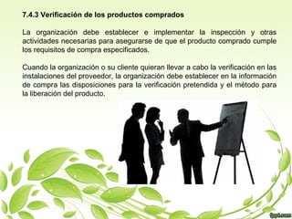 7.4.3 Verificación de los productos comprados
La organización debe establecer e implementar la inspección y otras
actividades necesarias para asegurarse de que el producto comprado cumple
los requisitos de compra especificados.
Cuando la organización o su cliente quieran llevar a cabo la verificación en las
instalaciones del proveedor, la organización debe establecer en la información
de compra las disposiciones para la verificación pretendida y el método para
la liberación del producto.

 