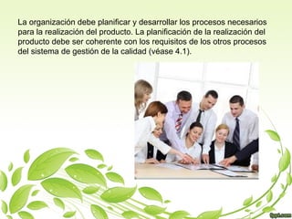 La organización debe planificar y desarrollar los procesos necesarios
para la realización del producto. La planificación de la realización del
producto debe ser coherente con los requisitos de los otros procesos
del sistema de gestión de la calidad (véase 4.1).

 