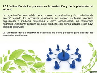 7.5.2 Validación de los procesos de la producción y de la prestación del
servicio
La organización debe validad todo proceso de producción y de prestación del
servició cuando los productos resultantes no pueden verificarse mediante
seguimiento o medición posteriores y, como consecuencia, las deficiencias
aparecen únicamente después de que el producto esté siendo utilizado o sea haya
prestado el servicio.
La validación debe demostrar la capacidad de estos procesos para alcanzar los
resultados planificados.

 