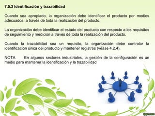 7.5.3 Identificación y trazabilidad
Cuando sea apropiado, la organización debe identificar el producto por medios
adecuados, a través de toda la realización del producto.
La organización debe identificar el estado del producto con respecto a los requisitos
de seguimiento y medición a través de toda la realización del producto.
Cuando la trazabilidad sea un requisito, la organización debe controlar la
identificación única del producto y mantener registros (véase 4.2.4).
NOTA
En algunos sectores industriales, la gestión de la configuración es un
medio para mantener la identificación y la trazabilidad

 