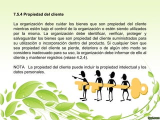 7.5.4 Propiedad del cliente
La organización debe cuidar los bienes que son propiedad del cliente
mientras estén bajo el control de la organización o estén siendo utilizados
por la misma. La organización debe identificar, verificar, proteger y
salvaguardar los bienes que son propiedad del cliente suministrados para
su utilización o incorporación dentro del producto. Si cualquier bien que
sea propiedad del cliente se pierde, deteriora o de algún otro modo se
considera inadecuado para su uso, la organización debe informar de ello al
cliente y mantener registros (véase 4.2.4).
NOTA La propiedad del cliente puede incluir la propiedad intelectual y los
datos personales.

 