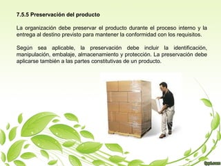 7.5.5 Preservación del producto
La organización debe preservar el producto durante el proceso interno y la
entrega al destino previsto para mantener la conformidad con los requisitos.
Según sea aplicable, la preservación debe incluir la identificación,
manipulación, embalaje, almacenamiento y protección. La preservación debe
aplicarse también a las partes constitutivas de un producto.

 