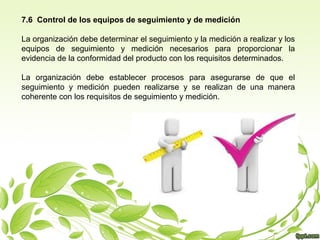 7.6 Control de los equipos de seguimiento y de medición
La organización debe determinar el seguimiento y la medición a realizar y los
equipos de seguimiento y medición necesarios para proporcionar la
evidencia de la conformidad del producto con los requisitos determinados.
La organización debe establecer procesos para asegurarse de que el
seguimiento y medición pueden realizarse y se realizan de una manera
coherente con los requisitos de seguimiento y medición.

 