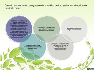 Cuando sea necesario asegurarse de la validez de los resultados, el equipo de
medición debe:

 