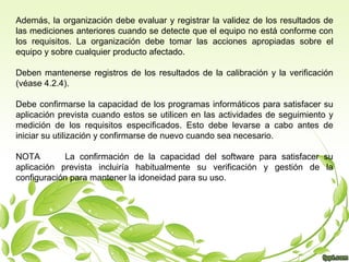 Además, la organización debe evaluar y registrar la validez de los resultados de
las mediciones anteriores cuando se detecte que el equipo no está conforme con
los requisitos. La organización debe tomar las acciones apropiadas sobre el
equipo y sobre cualquier producto afectado.
Deben mantenerse registros de los resultados de la calibración y la verificación
(véase 4.2.4).
Debe confirmarse la capacidad de los programas informáticos para satisfacer su
aplicación prevista cuando estos se utilicen en las actividades de seguimiento y
medición de los requisitos especificados. Esto debe levarse a cabo antes de
iniciar su utilización y confirmarse de nuevo cuando sea necesario.
NOTA
La confirmación de la capacidad del software para satisfacer su
aplicación prevista incluiría habitualmente su verificación y gestión de la
configuración para mantener la idoneidad para su uso.

 