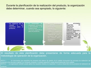 Durante la planificación de la realización del producto, la organización
debe determinar, cuando sea apropiado, lo siguiente:

El resultado de esta planificación debe presentarse de forma adecuada para la
El resultado de esta planificación debe presentarse de forma adecuada para la
metodología de operación de la organización.
metodología de operación de la organización.

NOTA 11
Un documento que especifica los procesos del sistema de gestión de la calidad (incluyendo los procesos de realización del
NOTA
Un documento que especifica los procesos del sistema de gestión de la calidad (incluyendo los procesos de realización del
producto) yy los recursos a aplicar a un producto, proyecto o contrato específico, puede denominarse plan de la calidad.
producto) los recursos a aplicar a un producto, proyecto o contrato específico, puede denominarse plan de la calidad.
NOTA 22
La organización también puede aplicar los requisitos citados en el apartado 7.3 para el desarrollo de los procesos de realización del
NOTA
La organización también puede aplicar los requisitos citados en el apartado 7.3 para el desarrollo de los procesos de realización del

..

producto
producto

 