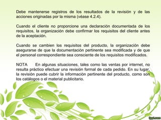 Debe mantenerse registros de los resultados de la revisión y de las
acciones originadas por la misma (véase 4.2.4).
Cuando el cliente no proporcione una declaración documentada de los
requisitos, la organización debe confirmar los requisitos del cliente antes
de la aceptación.
Cuando se cambien los requisitos del producto, la organización debe
asegurarse de que la documentación pertinente sea modificada y de que
el personal correspondiente sea consciente de los requisitos modificados.
NOTA
En algunas situaciones, tales como las ventas por internet, no
resulta práctico efectuar una revisión formal de cada pedido. En su lugar,
la revisión puede cubrir la información pertinente del producto, como son
los catálogos o el material publicitario.

 
