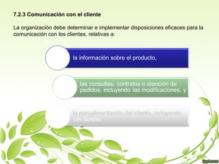 7.2.3 Comunicación con el cliente
La organización debe determinar e implementar disposiciones eficaces para la
comunicación con los clientes, relativas a:

 