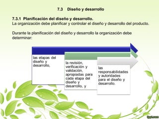 7.3

Diseño y desarrollo

7.3.1 Planificación del diseño y desarrollo.
La organización debe planificar y controlar el diseño y desarrollo del producto.
Durante la planificación del diseño y desarrollo la organización debe
determinar:

 
