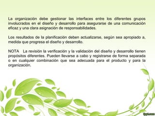 La organización debe gestionar las interfaces entre los diferentes grupos
involucrados en el diseño y desarrollo para asegurarse de una comunicación
eficaz y una clara asignación de responsabilidades.
Los resultados de la planificación deben actualizarse, según sea apropiado a,
medida que progresa el diseño y desarrollo.
NOTA La revisión la verificación y la validación del diseño y desarrollo tienen
propósitos diferentes. Pueden llevarse a cabo y registrarse de forma separada
o en cualquier combinación que sea adecuada para el producto y para la
organización.

 