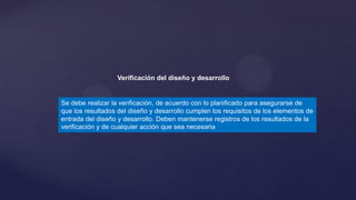 Verificación del diseño y desarrollo

Se debe realizar la verificación, de acuerdo con lo planificado para asegurarse de
que los resultados del diseño y desarrollo cumplen los requisitos de los elementos de
entrada del diseño y desarrollo. Deben mantenerse registros de los resultados de la
verificación y de cualquier acción que sea necesaria

 