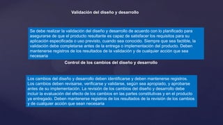 Validación del diseño y desarrollo

Se debe realizar la validación del diseño y desarrollo de acuerdo con lo planificado para
asegurarse de que el producto resultante es capaz de satisfacer los requisitos para su
aplicación especificada o uso previsto, cuando sea conocido. Siempre que sea factible, la
validación debe completarse antes de la entrega o implementación del producto. Deben
mantenerse registros de los resultados de la validación y de cualquier acción que sea
necesaria
Control de los cambios del diseño y desarrollo

Los cambios del diseño y desarrollo deben identificarse y deben mantenerse registros.
Los cambios deben revisarse, verificarse y validarse, según sea apropiado, y aprobarse
antes de su implementación. La revisión de los cambios del diseño y desarrollo debe
incluir la evaluación del efecto de los cambios en las partes constitutivas y en el producto
ya entregado. Deben mantenerse registros de los resultados de la revisión de los cambios
y de cualquier acción que sean necesaria

 